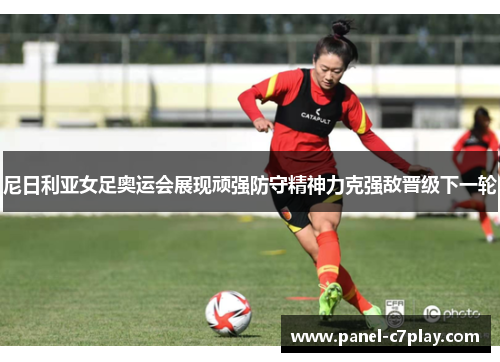 尼日利亚女足奥运会展现顽强防守精神力克强敌晋级下一轮