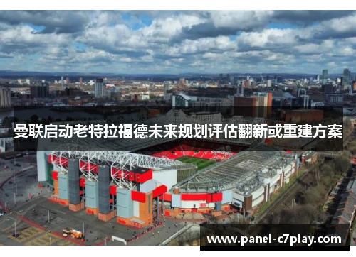 曼联启动老特拉福德未来规划评估翻新或重建方案